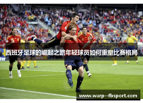 西班牙足球的崛起之路年轻球员如何重塑比赛格局 西班牙足球的崛起之路年轻球员如何重塑比赛格局