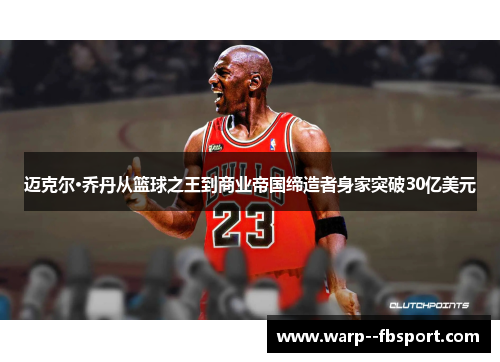 迈克尔·乔丹从篮球之王到商业帝国缔造者身家突破30亿美元