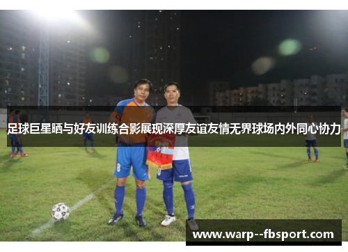足球巨星晒与好友训练合影展现深厚友谊友情无界球场内外同心协力 足球巨星晒与好友训练合影展现深厚友谊友情无界球场内外同心协力